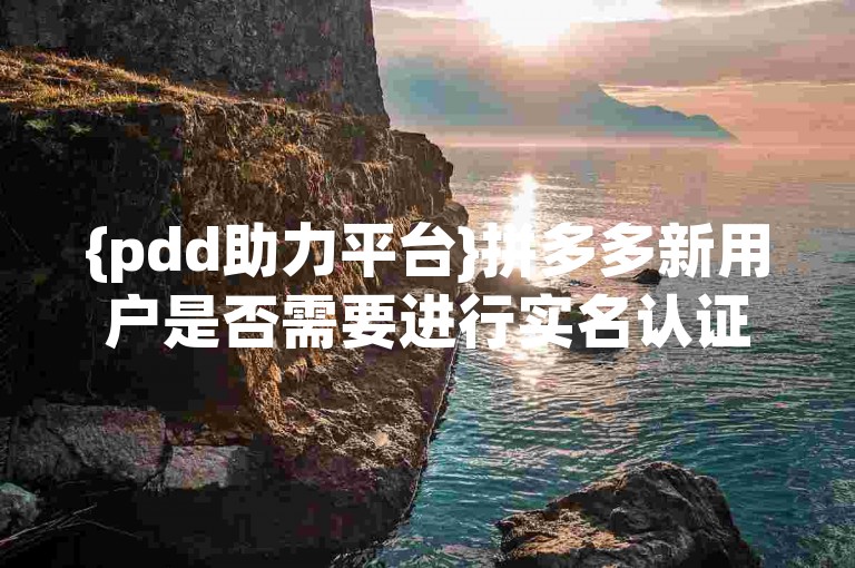 {pdd助力平台}拼多多新用户是否需要进行实名认证？