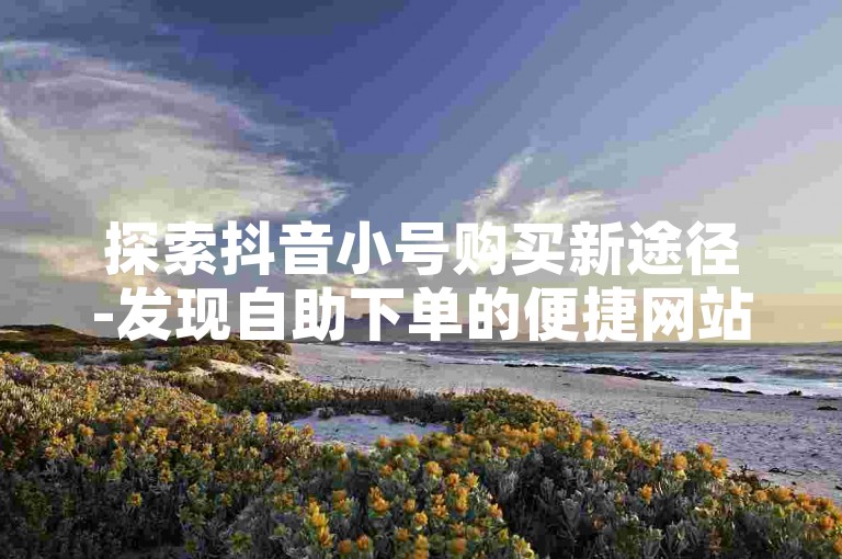 探索抖音小号购买新途径-发现自助下单的便捷网站。