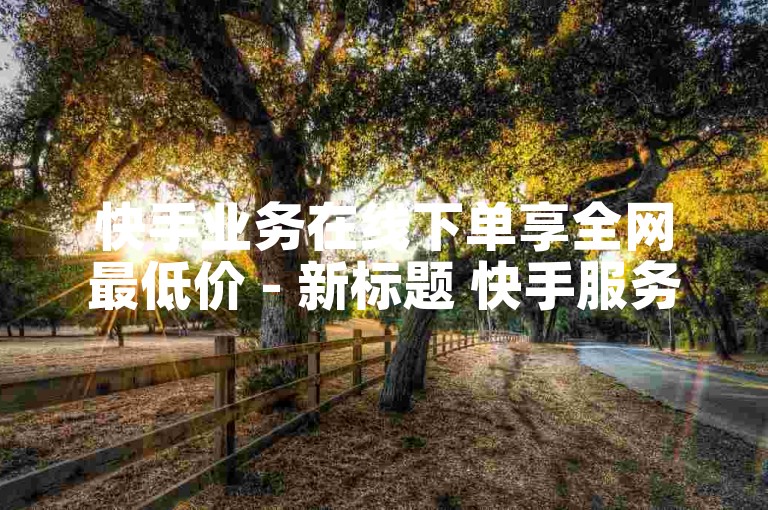 快手业务在线下单享全网最低价 - 新标题 快手服务线下订单最优惠