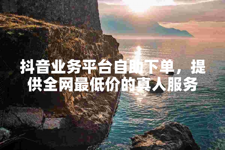 抖音业务平台自助下单，提供全网最低价的真人服务。