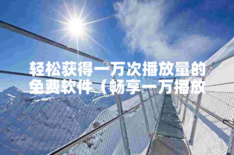 轻松获得一万次播放量的免费软件（畅享一万播放量提升工具）