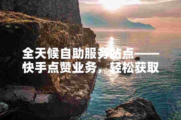 全天候自助服务站点——快手点赞业务，轻松获取10个赞。