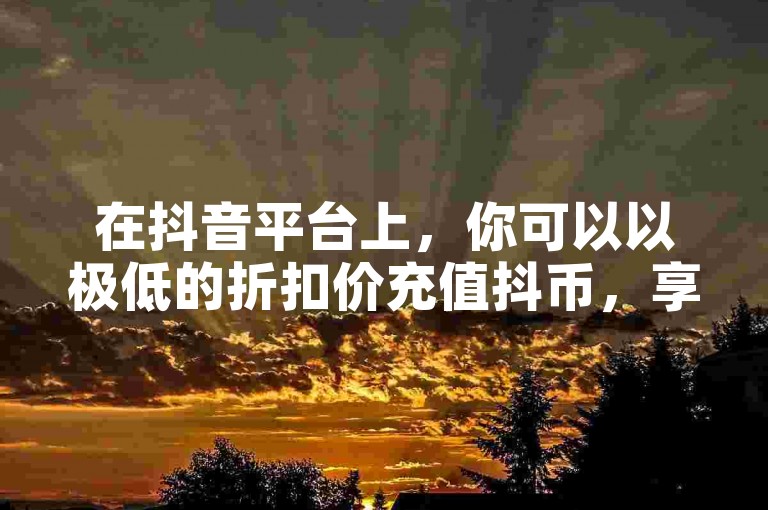 在抖音平台上，你可以以极低的折扣价充值抖币，享受超值优惠。