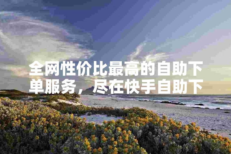 全网性价比最高的自助下单服务，尽在快手自助下单平台广西。