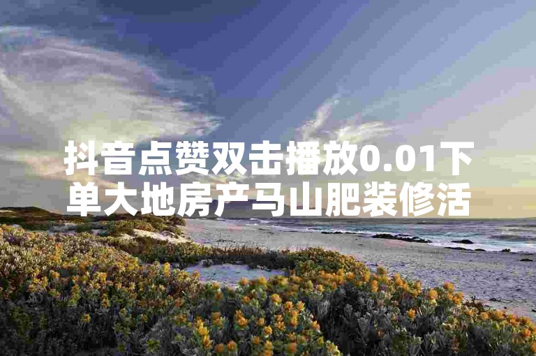 抖音点赞双击播放0.01下单大地房产马山肥装修活动独家揭秘再战
