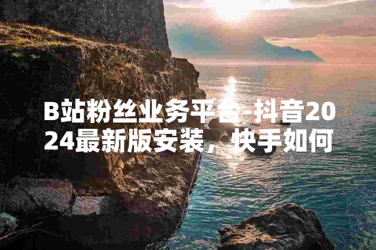 B站粉丝业务平台-抖音2024最新版安装，快手如何快速拥有1w粉丝。