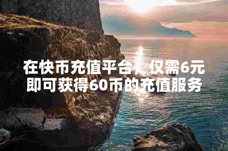 在快币充值平台，仅需6元即可获得60币的充值服务。