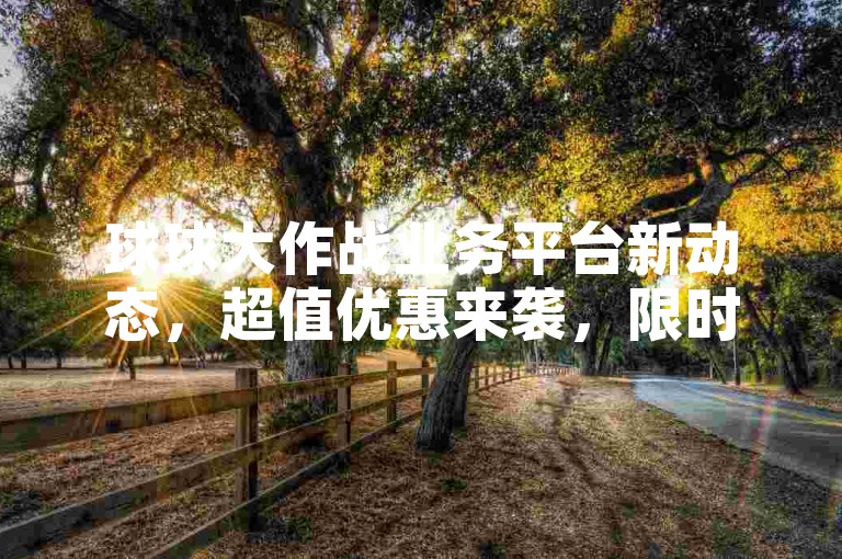 球球大作战业务平台新动态，超值优惠来袭，限时特惠不容错过！2024年必备攻略。