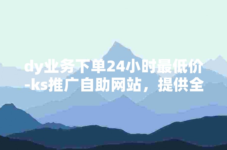 dy业务下单24小时最低价-ks推广自助网站，提供全天候的便捷服务。