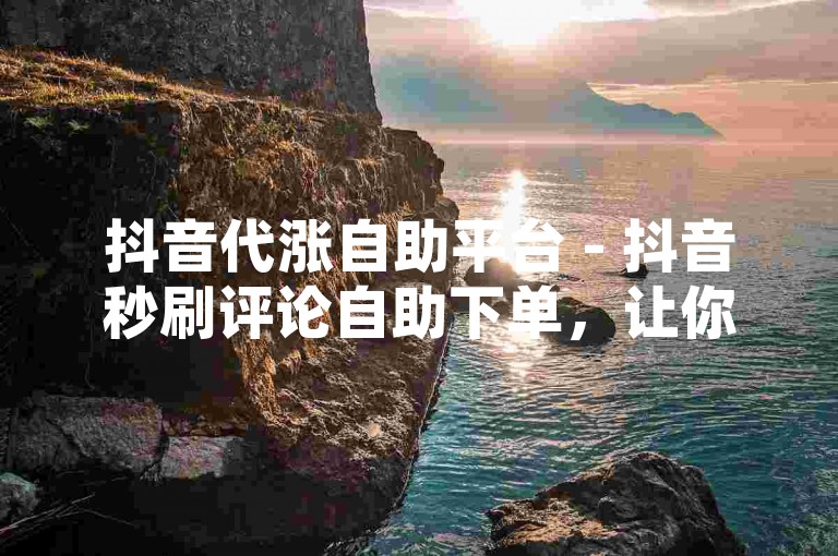 抖音代涨自助平台 - 抖音秒刷评论自助下单，让你的短视频瞬间获得高人气。