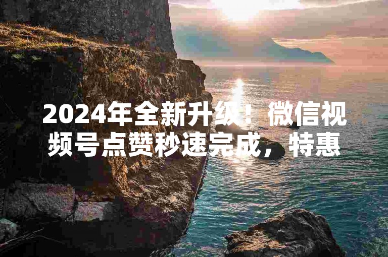 2024年全新升级！微信视频号点赞秒速完成，特惠活动一元购百赞，快来体验极速点赞服务，让你的内容瞬间火爆！