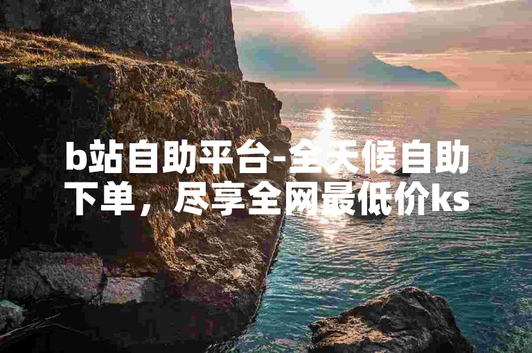 b站自助平台-全天候自助下单，尽享全网最低价ks。