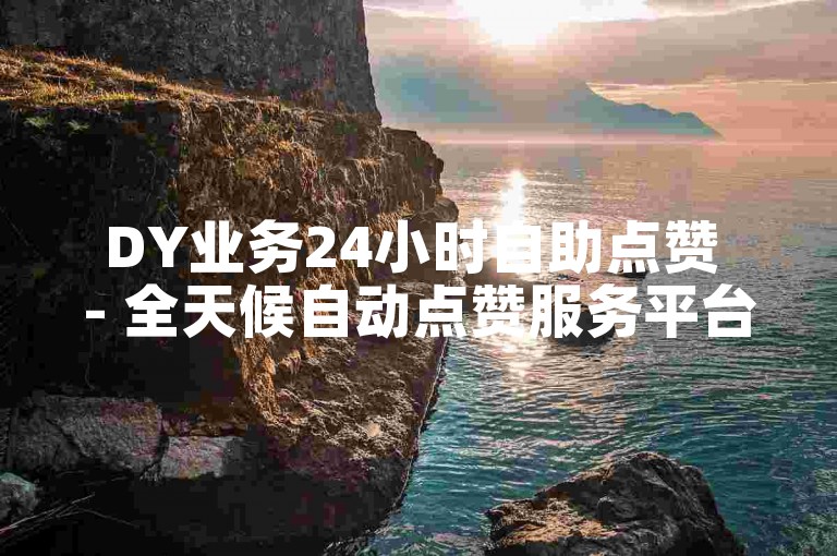DY业务24小时自助点赞 - 全天候自动点赞服务平台是什么