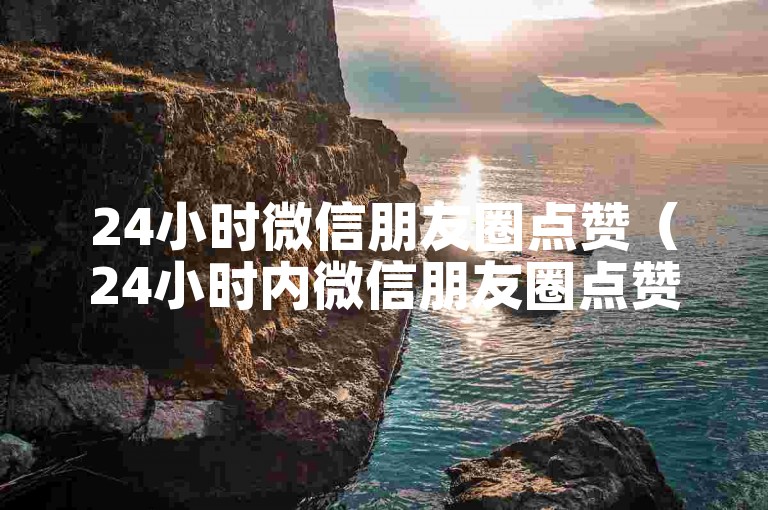 24小时微信朋友圈点赞（24小时内微信朋友圈点赞数激增）