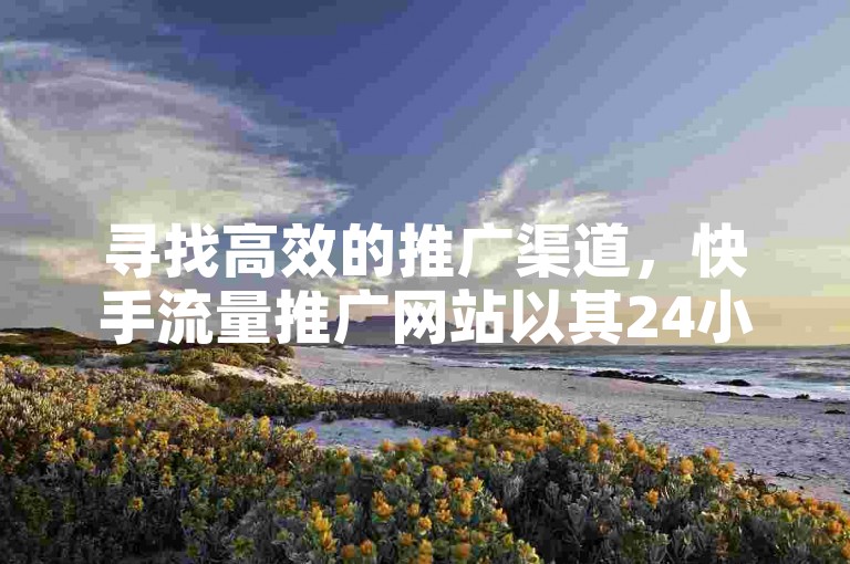 寻找高效的推广渠道，快手流量推广网站以其24小时下单业务和微信支付功能脱颖而出。