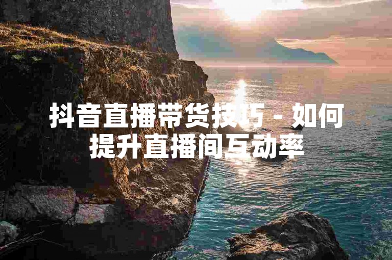 抖音直播带货技巧 - 如何提升直播间互动率