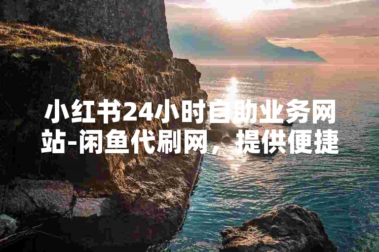 小红书24小时自助业务网站-闲鱼代刷网，提供便捷的在线服务。