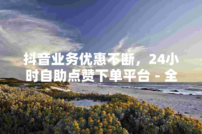 抖音业务优惠不断，24小时自助点赞下单平台 - 全天候自助下单商城app - cf卡网提供全天候自助下单服务。