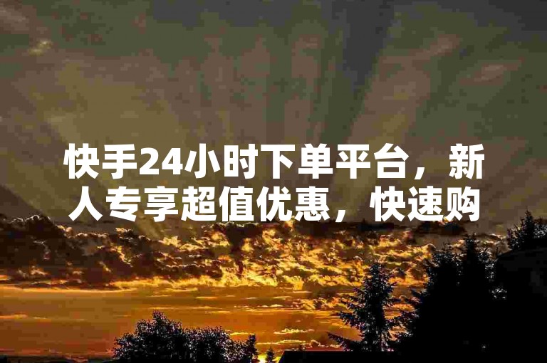 快手24小时下单平台，新人专享超值优惠，快速购物新体验！