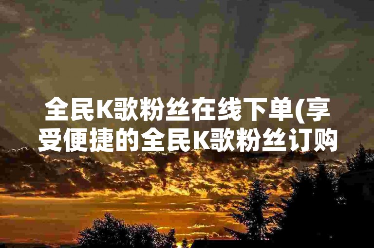 全民K歌粉丝在线下单(享受便捷的全民K歌粉丝订购服务)。