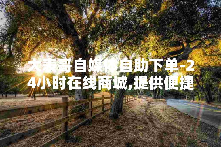 大表哥自媒体自助下单-24小时在线商城,提供便捷的自助下单服务,业务平台价格实惠。