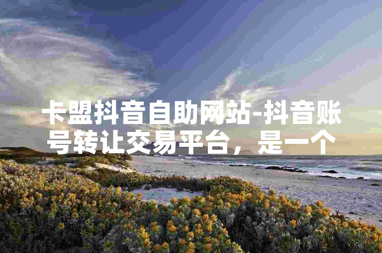 卡盟抖音自助网站-抖音账号转让交易平台，是一个专注于抖音账号交易的在线平台。