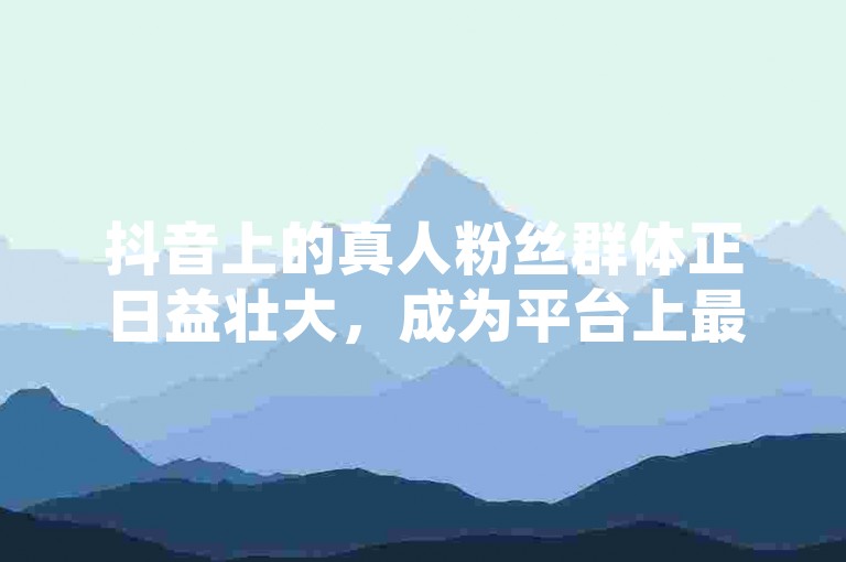 抖音上的真人粉丝群体正日益壮大，成为平台上最热门的社交力量之一！不要错过这个趋势，赶紧来关注吧。