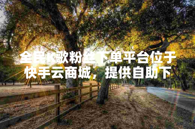 全民K歌粉丝下单平台位于快手云商城，提供自助下单服务且价格最低。