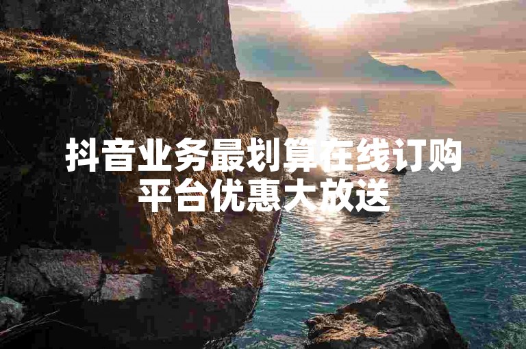 抖音业务最划算在线订购平台优惠大放送