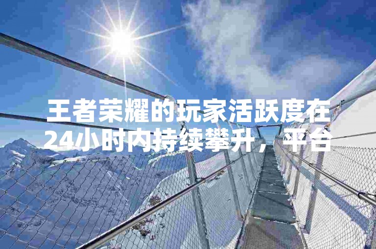 王者荣耀的玩家活跃度在24小时内持续攀升，平台点赞数不断刷新纪录。