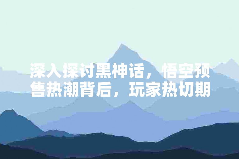 深入探讨黑神话，悟空预售热潮背后，玩家热切期待与心声剖析。