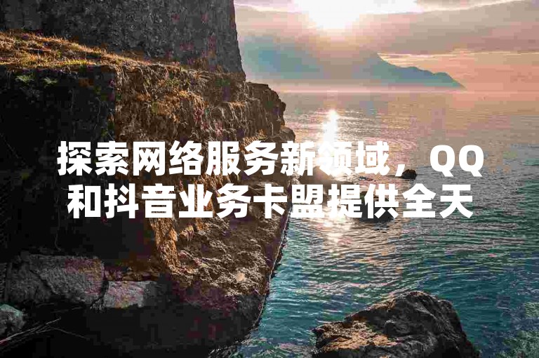 探索网络服务新领域，QQ和抖音业务卡盟提供全天候最低价解决方案，专为追求高效与成本效益的用户打造。