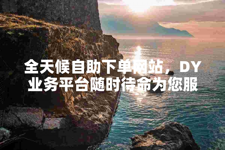 全天候自助下单网站，DY业务平台随时待命为您服务。