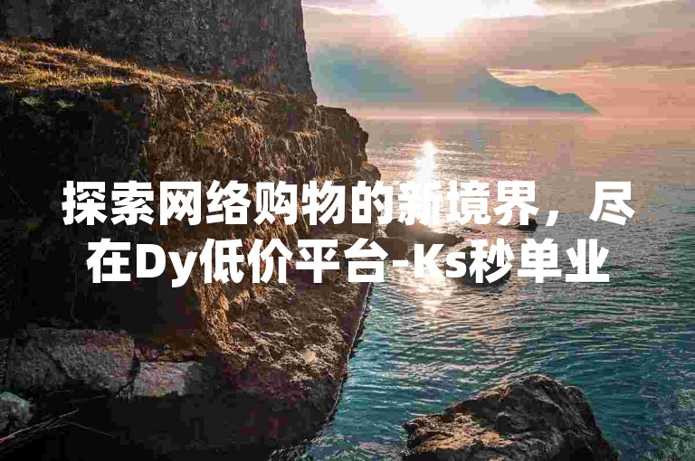 探索网络购物的新境界，尽在Dy低价平台-Ks秒单业务平台。