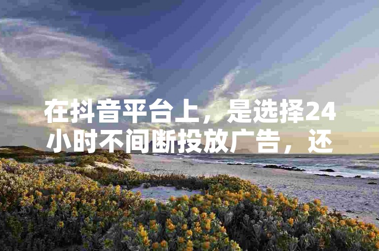 在抖音平台上，是选择24小时不间断投放广告，还是仅持续12小时，哪种方式能带来更好的宣传效果呢？