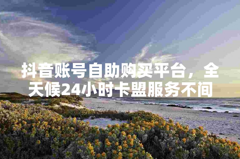 抖音账号自助购买平台，全天候24小时卡盟服务不间断。