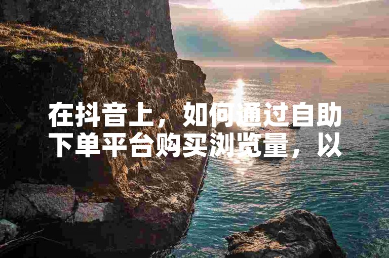 在抖音上，如何通过自助下单平台购买浏览量，以增加视频的曝光度和受欢迎程度？