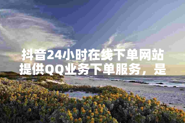 抖音24小时在线下单网站提供QQ业务下单服务，是全网最快的平台之一。