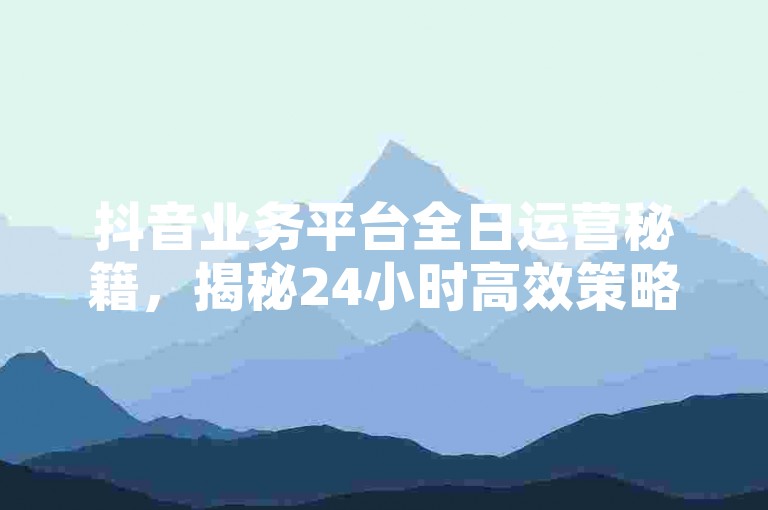 抖音业务平台全日运营秘籍，揭秘24小时高效策略，2024必备技巧！