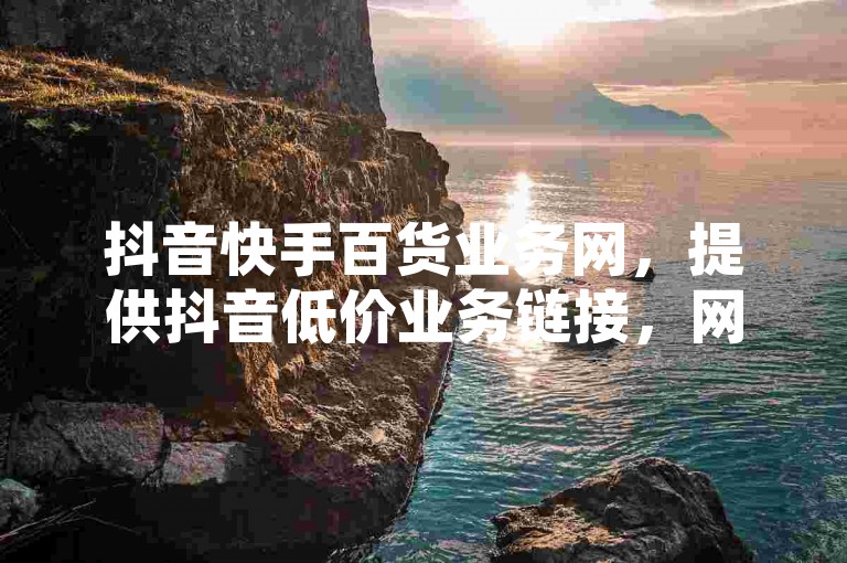 抖音快手百货业务网，提供抖音低价业务链接，网红业务平台24小时服务，快手粉丝卡盟。