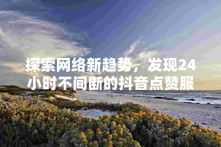 探索网络新趋势，发现24小时不间断的抖音点赞服务，微信支付更便捷，KS视频双击助力，全民K歌超值体验，尽在Dy免费业务平台。