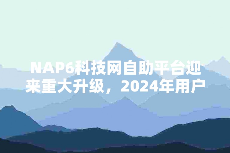 NAP6科技网自助平台迎来重大升级，2024年用户体验全面优化，不容错过！