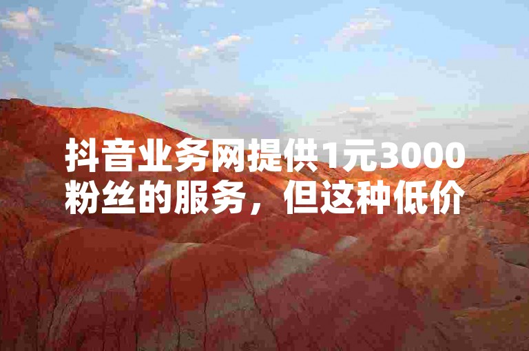 抖音业务网提供1元3000粉丝的服务，但这种低价购买的粉丝可能缺乏真实互动和长期价值。