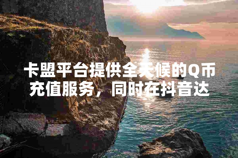 卡盟平台提供全天候的Q币充值服务，同时在抖音达到30级需要的费用以及QQ空间的点赞和快手粉丝增长都有明确的价格标准。