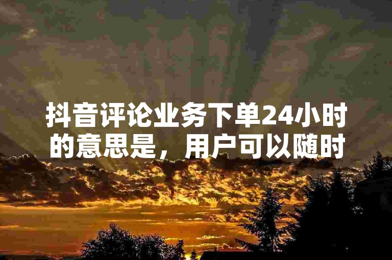 抖音评论业务下单24小时的意思是，用户可以随时在一天中的任何时间下单购买抖音评论服务。