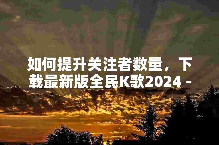 如何提升关注者数量，下载最新版全民K歌2024 - QQ空间访问量平台 - 免费游客进入直播间。