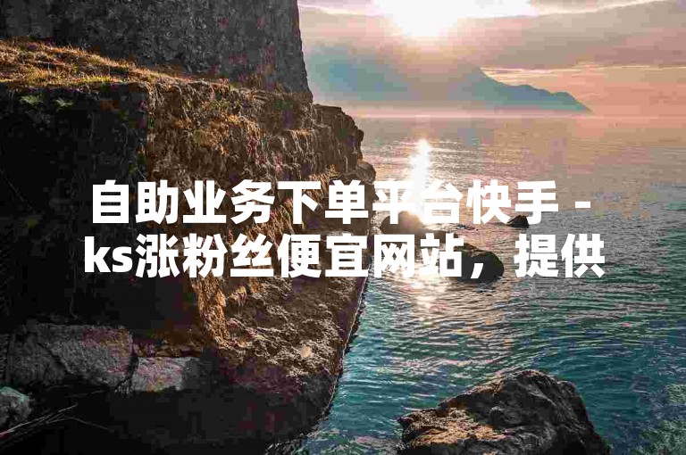 自助业务下单平台快手 - ks涨粉丝便宜网站，提供便捷的在线服务。