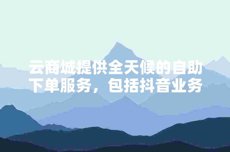 云商城提供全天候的自助下单服务，包括抖音业务和QQ相关服务的24小时支持，如点赞下单、空间访客量增加等。