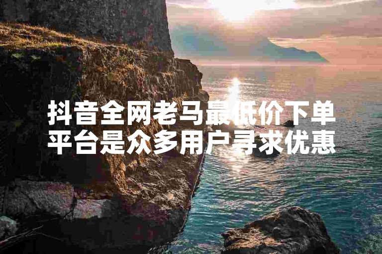 抖音全网老马最低价下单平台是众多用户寻求优惠的理想选择。