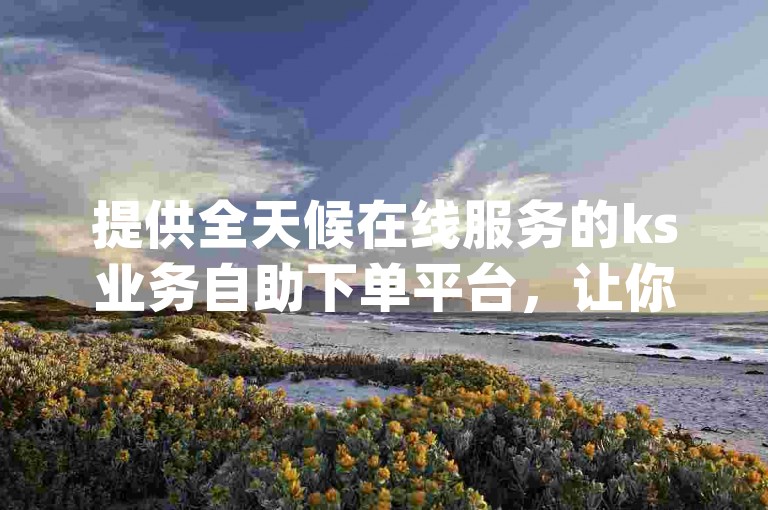 提供全天候在线服务的ks业务自助下单平台，让你轻松实现dy真人粉丝的增长。
